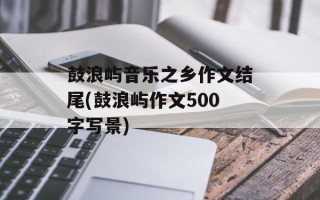 鼓浪屿音乐之乡作文结尾(鼓浪屿作文500字写景)