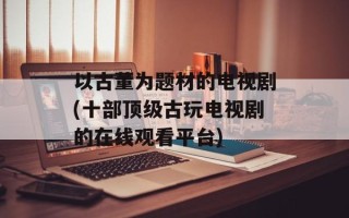 以古董为题材的电视剧(十部顶级古玩电视剧的在线观看平台)