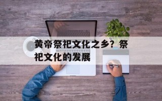 黄帝祭祀文化之乡？祭祀文化的发展
