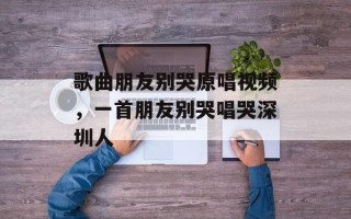 歌曲朋友别哭原唱视频，一首朋友别哭唱哭深圳人