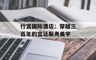 行宫国际酒店：穿越三百年的宫廷服务美学