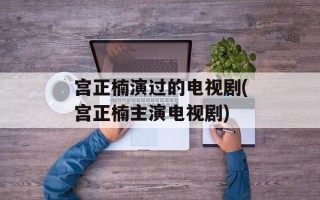 宫正楠演过的电视剧(宫正楠主演电视剧)