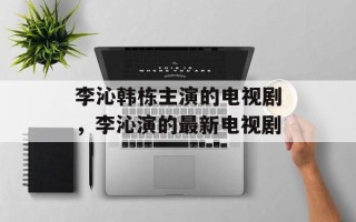 李沁韩栋主演的电视剧，李沁演的最新电视剧