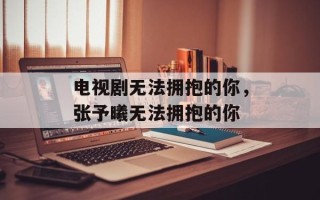 电视剧无法拥抱的你，张予曦无法拥抱的你