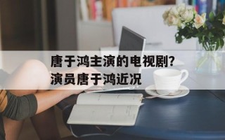 唐于鸿主演的电视剧？演员唐于鸿近况
