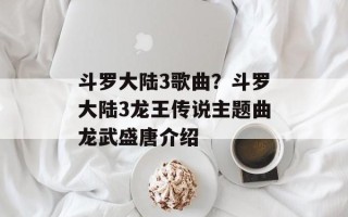 斗罗大陆3歌曲？斗罗大陆3龙王传说主题曲龙武盛唐介绍