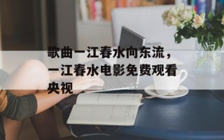 歌曲一江春水向东流，一江春水电影免费观看央视
