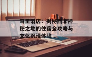 马里酒店：揭秘西非神秘之地的住宿全攻略与文化沉浸体验