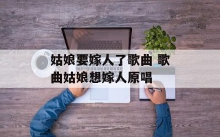 姑娘要嫁人了歌曲 歌曲姑娘想嫁人原唱