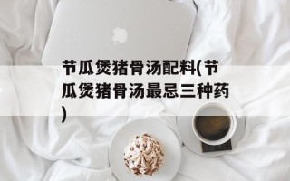 节瓜煲猪骨汤配料(节瓜煲猪骨汤最忌三种药)