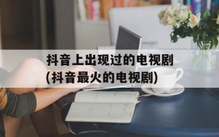 抖音上出现过的电视剧(抖音最火的电视剧)