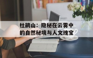 杜鹃山：隐秘在云雾中的自然秘境与人文瑰宝