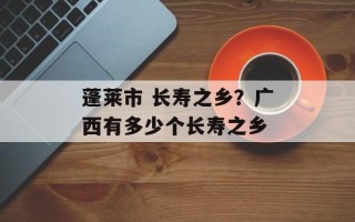 蓬莱市 长寿之乡？广西有多少个长寿之乡