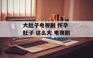大肚子电视剧 怀孕 肚子 这么大 电视剧