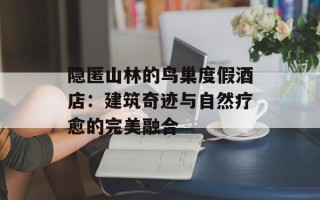 隐匿山林的鸟巢度假酒店：建筑奇迹与自然疗愈的完美融合