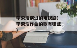 李荣浩演过的电视剧(李荣浩作曲的歌有哪些)