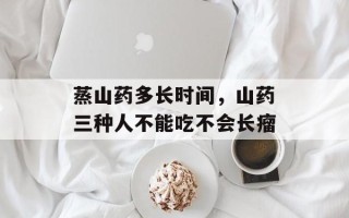 蒸山药多长时间，山药三种人不能吃不会长瘤