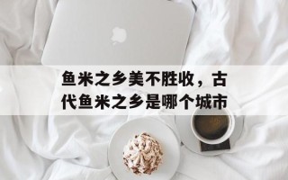 鱼米之乡美不胜收，古代鱼米之乡是哪个城市