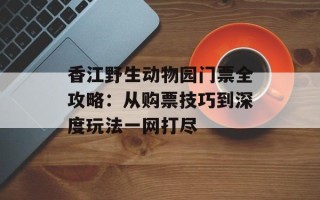 香江野生动物园门票全攻略：从购票技巧到深度玩法一网打尽