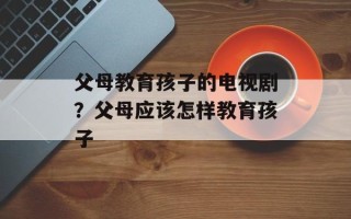 父母教育孩子的电视剧？父母应该怎样教育孩子