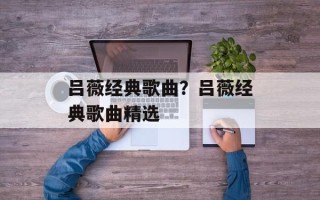 吕薇经典歌曲？吕薇经典歌曲精选