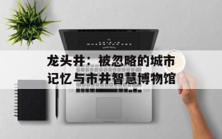 龙头井：被忽略的城市记忆与市井智慧博物馆