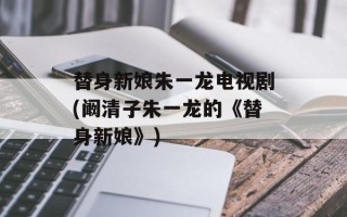 替身新娘朱一龙电视剧(阚清子朱一龙的《替身新娘》)
