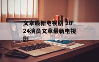 文章最新电视剧 2024演员文章最新电视剧