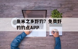 鱼米之乡野钓？免费野钓钓点APP