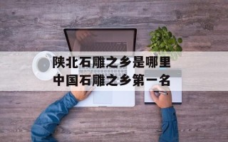 陕北石雕之乡是哪里 中国石雕之乡第一名