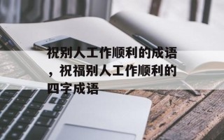 祝别人工作顺利的成语，祝福别人工作顺利的四字成语