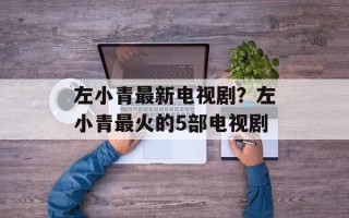左小青最新电视剧？左小青最火的5部电视剧