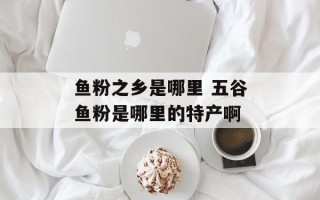 鱼粉之乡是哪里 五谷鱼粉是哪里的特产啊