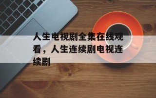 人生电视剧全集在线观看，人生连续剧电视连续剧