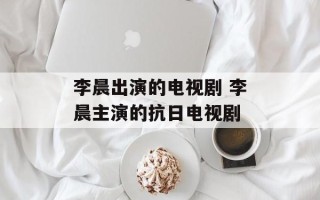 李晨出演的电视剧 李晨主演的抗日电视剧
