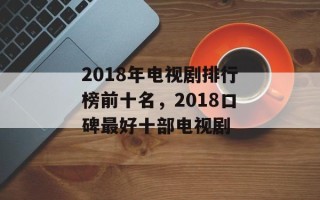 2018年电视剧排行榜前十名，2018口碑最好十部电视剧