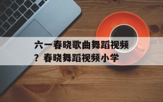 六一春晓歌曲舞蹈视频？春晓舞蹈视频小学