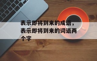 表示即将到来的成语，表示即将到来的词语两个字