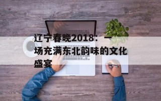 辽宁春晚2018：一场充满东北韵味的文化盛宴