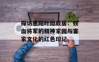 探访惠阳叶挺故居：铁血将军的精神家园与客家文化的红色印记