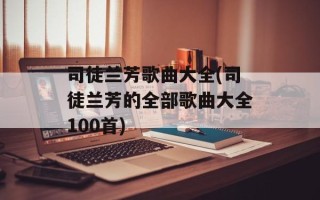 司徒兰芳歌曲大全(司徒兰芳的全部歌曲大全100首)