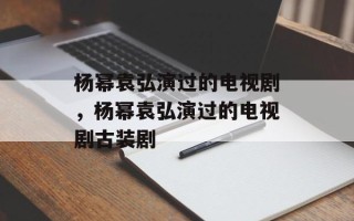 杨幂袁弘演过的电视剧，杨幂袁弘演过的电视剧古装剧