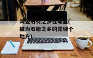 陶瓷石材之乡在哪里(被为石雕之乡的是哪个地方)