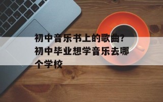 初中音乐书上的歌曲？初中毕业想学音乐去哪个学校