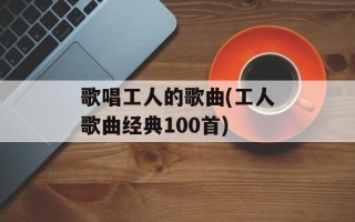 歌唱工人的歌曲(工人歌曲经典100首)