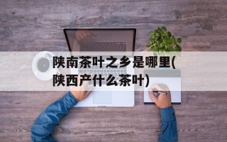 陕南茶叶之乡是哪里(陕西产什么茶叶)