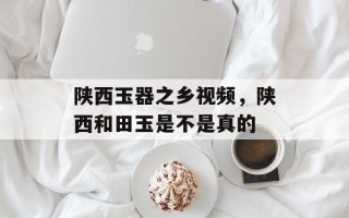 陕西玉器之乡视频，陕西和田玉是不是真的
