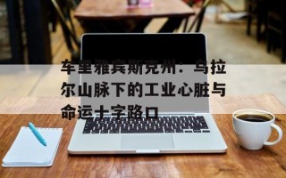 车里雅宾斯克州：乌拉尔山脉下的工业心脏与命运十字路口