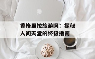 香格里拉旅游网：探秘人间天堂的终极指南
