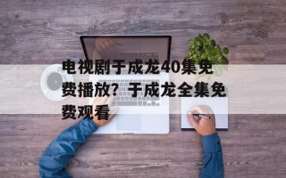 电视剧于成龙40集免费播放？于成龙全集免费观看